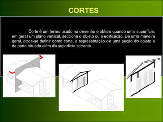 CORTES
Corte é um termo usado no desenho e obtido quando uma superfície,
em geral um plano vertical, secciona o objeto ou a edificação. De uma maneira
geral, pode-se definir como corte, a representação de uma seção do objeto e
da parte situada além da superfície secante.
 