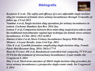 Bibliografia
- Kocjancic E et al., The safety and efficacy of a new adjustable single incision
sling for treatment of female stress urinary incontinence through 12-months of
follow up. J Urol 2014
- Nambiar A et al, Single-incision sling operations for urinary incontinence in
women. Cochrane Database Syst Rev. 2014 Jun
- Leanza V et al, Comparison between three mini-sling surgical procedures and
the traditional transobturator vaginal tape technique for female stress urinary
incontinence. G Chir. 2014; 35(3-4):80-4
- Jiménez-Calvo J et al, Stress Urinary Incontinence Surgery With Sling
Miniarc: A 4-year Results. Actas Urol Esp. 2014
- Chin K et al, Cystolith formation complicating single-incision sling. Female
Pelvic Med Reconstr Surg. 2014; 20(3):177-9
- Bianchi-Ferraro AM et al, Randomized controlled trial comparing TVT-O and
TVT-S for the treatment of stressurinary incontinence: 2-year results. Int
Urogynecol J. 2014
- Dias J et al, Short-term outcomes of Altis® single-incision sling procedure for
stress urinary incontinence: a prospective single-center study. Int Urogynecol
J. 2014
 