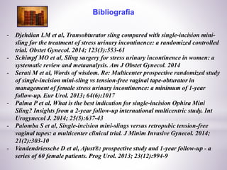 Bibliografia
- Djehdian LM et al, Transobturator sling compared with single-incision mini-
sling for the treatment of stress urinary incontinence: a randomized controlled
trial. Obstet Gynecol. 2014; 123(3):553-61
- Schimpf MO et al, Sling surgery for stress urinary incontinence in women: a
systematic review and metaanalysis. Am J Obstet Gynecol. 2014
- Serati M et al, Words of wisdom. Re: Multicenter prospective randomized study
of single-incision mini-sling vs tension-free vaginal tape-obturator in
management of female stress urinary incontinence: a minimum of 1-year
follow-up. Eur Urol. 2013; 64(6):1017
- Palma P et al, What is the best indication for single-incision Ophira Mini
Sling? Insights from a 2-year follow-up international multicentric study. Int
Urogynecol J. 2014; 25(5):637-43
- Palomba S et al, Single-incision mini-slings versus retropubic tension-free
vaginal tapes: a multicenter clinical trial. J Minim Invasive Gynecol. 2014;
21(2):303-10
- Vandendriessche D et al, Ajust®: prospective study and 1-year follow-up - a
series of 60 female patients. Prog Urol. 2013; 23(12):994-9
 