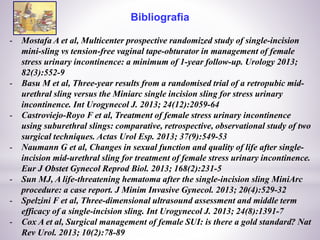 Bibliografia
- Mostafa A et al, Multicenter prospective randomized study of single-incision
mini-sling vs tension-free vaginal tape-obturator in management of female
stress urinary incontinence: a minimum of 1-year follow-up. Urology 2013;
82(3):552-9
- Basu M et al, Three-year results from a randomised trial of a retropubic mid-
urethral sling versus the Miniarc single incision sling for stress urinary
incontinence. Int Urogynecol J. 2013; 24(12):2059-64
- Castroviejo-Royo F et al, Treatment of female stress urinary incontinence
using suburethral slings: comparative, retrospective, observational study of two
surgical techniques. Actas Urol Esp. 2013; 37(9):549-53
- Naumann G et al, Changes in sexual function and quality of life after single-
incision mid-urethral sling for treatment of female stress urinary incontinence.
Eur J Obstet Gynecol Reprod Biol. 2013; 168(2):231-5
- Sun MJ, A life-threatening hematoma after the single-incision sling MiniArc
procedure: a case report. J Minim Invasive Gynecol. 2013; 20(4):529-32
- Spelzini F et al, Three-dimensional ultrasound assessment and middle term
efficacy of a single-incision sling. Int Urogynecol J. 2013; 24(8):1391-7
- Cox A et al, Surgical management of female SUI: is there a gold standard? Nat
Rev Urol. 2013; 10(2):78-89
 