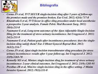 Bibliografia
- Cornu JN et al, TVT SECUR single-incision sling after 5 years of follow-up:
the promises made and the promises broken. Eur Urol. 2012; 62(4):737-8
- Khandwala S et al, TVT-Secur in office sling procedure under local anesthesia:
a prospective 2-year analysis. Female Pelvic Med Reconstr Surg. 2012;
18(4):233-8
- Naumann G et al, Long-term outcomes of the Ajust Adjustable Single-Incision
Sling for the treatment of stress urinary incontinence. Int Urogynecol J. 2013;
24(2):231-9
- Naumann G et al, Patient goals after incontinence procedures: does the single-
incision sling satisfy them? Eur J Obstet Gynecol Reprod Biol. 2012;
163(2):234-7
- Cornu JN et al, Ajust single incision transobturator sling procedure for stress
urinary incontinence: results after 1-year follow-up. Int Urogynecol J. 2012;
23(9):1265-70
- Kennelly MJ et al, Miniarc single-incision sling for treatment of stress urinary
incontinence: 2-year clinical outcomes. Int Urogynecol J. 2012; 23(9):1285-91
- Presthus JB et al, MiniArc single-incision sling in the office setting. J Minim
Invasive Gynecol. 2012; 19(3):331-8
 