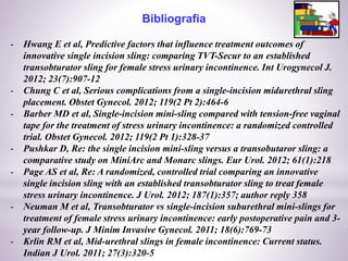 Bibliografia
- Hwang E et al, Predictive factors that influence treatment outcomes of
innovative single incision sling: comparing TVT-Secur to an established
transobturator sling for female stress urinary incontinence. Int Urogynecol J.
2012; 23(7):907-12
- Chung C et al, Serious complications from a single-incision midurethral sling
placement. Obstet Gynecol. 2012; 119(2 Pt 2):464-6
- Barber MD et al, Single-incision mini-sling compared with tension-free vaginal
tape for the treatment of stress urinary incontinence: a randomized controlled
trial. Obstet Gynecol. 2012; 119(2 Pt 1):328-37
- Pushkar D, Re: the single incision mini-sling versus a transobutaror sling: a
comparative study on MiniArc and Monarc slings. Eur Urol. 2012; 61(1):218
- Page AS et al, Re: A randomized, controlled trial comparing an innovative
single incision sling with an established transobturator sling to treat female
stress urinary incontinence. J Urol. 2012; 187(1):357; author reply 358
- Neuman M et al, Transobturator vs single-incision suburethral mini-slings for
treatment of female stress urinary incontinence: early postoperative pain and 3-
year follow-up. J Minim Invasive Gynecol. 2011; 18(6):769-73
- Krlin RM et al, Mid-urethral slings in female incontinence: Current status.
Indian J Urol. 2011; 27(3):320-5
 