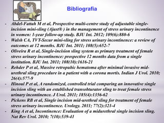 Bibliografia
- Abdel-Fattah M et al, Prospective multi-centre study of adjustable single-
incision mini-sling (Ajust® ) in the management of stress urinary incontinence
in women: 1-year follow-up study. BJU Int. 2012; 109(6):880-6
- Walsh CA, TVT-Secur mini-sling for stress urinary incontinence: a review of
outcomes at 12 months. BJU Int. 2011; 108(5):652-7
- Oliveira R et al, Single-incision sling system as primary treatment of female
stress urinary incontinence: prospective 12 months data from a single
institution. BJU Int. 2011; 108(10):1616-21
- Rehder P et al, Massive retropubic hematoma after minimal invasive mid-
urethral sling procedure in a patient with a corona mortis. Indian J Urol. 2010;
26(4):577-9
- Hinoul P et al, A randomized, controlled trial comparing an innovative single
incision sling with an established transobturator sling to treat female stress
urinary incontinence. J Urol. 2011; 185(4):1356-62
- Pickens RB et al, Single incision mid-urethral sling for treatment of female
stress urinary incontinence. Urology. 2011; 77(2):321-4
- King A et al, Incontinence: Evaluation of a midurethral single incision sling.
Nat Rev Urol. 2010; 7(10):539-41
 