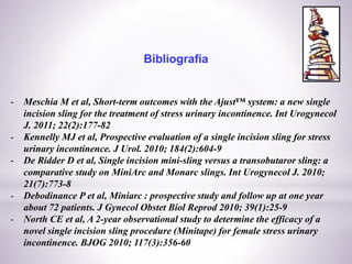 Bibliografia
- Meschia M et al, Short-term outcomes with the Ajust™ system: a new single
incision sling for the treatment of stress urinary incontinence. Int Urogynecol
J. 2011; 22(2):177-82
- Kennelly MJ et al, Prospective evaluation of a single incision sling for stress
urinary incontinence. J Urol. 2010; 184(2):604-9
- De Ridder D et al, Single incision mini-sling versus a transobutaror sling: a
comparative study on MiniArc and Monarc slings. Int Urogynecol J. 2010;
21(7):773-8
- Debodinance P et al, Miniarc : prospective study and follow up at one year
about 72 patients. J Gynecol Obstet Biol Reprod 2010; 39(1):25-9
- North CE et al, A 2-year observational study to determine the efficacy of a
novel single incision sling procedure (Minitape) for female stress urinary
incontinence. BJOG 2010; 117(3):356-60
 