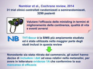 Nambiar et al., Cochrane review, 2014
31 trial clinici controllati randomizzati o semirandomizzati,
3290 pazienti
Valutare l’efficacia delle minisling in termini di
miglioramento della continenza, qualità di vita
e eventi avversi
TVT-Secur è la SIMS più ampiamente studiata
ed è stata utilizzata nella maggior parte degli
studi inclusi in questa review
Nonostante sia stata ritirata dal commercio, gli autori hanno
deciso di includere i dati ad essa relativi nella metanalisi, per
avere in letteratura evidenze 1A che confermino la sua
mancanza di efficacia
 