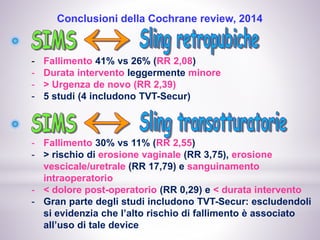 Conclusioni della Cochrane review, 2014
- Fallimento 41% vs 26% (RR 2,08)
- Durata intervento leggermente minore
- > Urgenza de novo (RR 2,39)
- 5 studi (4 includono TVT-Secur)
- Fallimento 30% vs 11% (RR 2,55)
- > rischio di erosione vaginale (RR 3,75), erosione
vescicale/uretrale (RR 17,79) e sanguinamento
intraoperatorio
- < dolore post-operatorio (RR 0,29) e < durata intervento
- Gran parte degli studi includono TVT-Secur: escludendoli
si evidenzia che l’alto rischio di fallimento è associato
all’uso di tale device
 