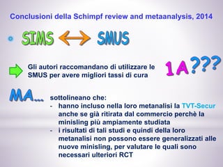 Conclusioni della Schimpf review and metaanalysis, 2014
Gli autori raccomandano di utilizzare le
SMUS per avere migliori tassi di cura
sottolineano che:
- hanno incluso nella loro metanalisi la TVT-Secur
anche se già ritirata dal commercio perchè la
minisling più ampiamente studiata
- i risultati di tali studi e quindi della loro
metanalisi non possono essere generalizzati alle
nuove minisling, per valutare le quali sono
necessari ulteriori RCT
 
