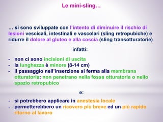 Le mini-sling…
… si sono sviluppate con l’intento di diminuire il rischio di
lesioni vescicali, intestinali e vascolari (sling retropubiche) e
ridurre il dolore al gluteo e alla coscia (sling transotturatorie)
- non ci sono incisioni di uscita
- la lunghezza è minore (8-14 cm)
- il passaggio nell’inserzione si ferma alla membrana
otturatoria: non penetrano nella fossa otturatoria o nello
spazio retropubico
infatti:
e:
- si potrebbero applicare in anestesia locale
- permetterebbero un ricovero più breve ed un più rapido
ritorno al lavoro
 