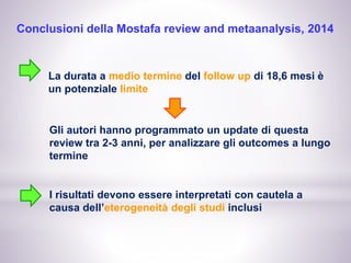 Conclusioni della Mostafa review and metaanalysis, 2014
La durata a medio termine del follow up di 18,6 mesi è
un potenziale limite
Gli autori hanno programmato un update di questa
review tra 2-3 anni, per analizzare gli outcomes a lungo
termine
I risultati devono essere interpretati con cautela a
causa dell’eterogeneità degli studi inclusi
 