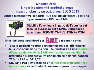 Meschia et al.,
Single incision mid-urethral slings:
impact of obesity on outcomes, EJOG 2013
Studio retrospettivo di coorte, 196 pazienti al follow up di 1 aa
dopo correzione IUS con SIMS
Stabilire l’eventuale impatto dell’obesità sui
tassi di successo delle SIMS, utilizzando I
questionari ICIQ-SF, W-IPSS, PGI-S e PGI-I
I risultati sono stratificati per e mostrano che:
• Tutte le pazienti riportano un significativo miglioramento
della loro condizione ma con una tendenza ad una minore
efficacia obiettiva della SIMS con l’aumentare del BMI; la
differenza è significativa tra donne obese e donne normali
(75% vs 91,3%, OR 3,74)
• ICIQ-SF e PGI-I evidenziano un minor miglioramento nelle
donne obese rispetto alle donne normopeso o sovrappeso
 