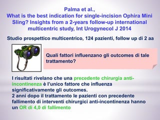 Palma et al.,
What is the best indication for single-incision Ophira Mini
Sling? Insights from a 2-years follow-up international
multicentric study, Int Urogynecol J 2014
Studio prospettico multicentrico, 124 pazienti, follow up di 2 aa
Quali fattori influenzano gli outcomes di tale
trattamento?
I risultati rivelano che una precedente chirurgia anti-
incontinenza è l’unico fattore che influenza
significativamente gli outcomes.
2 anni dopo il trattamento le pazienti con precedente
fallimento di interventi chirurgici anti-incontinenza hanno
un OR di 4,0 di fallimento
 