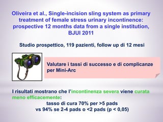 Oliveira et al., Single-incision sling system as primary
treatment of female stress urinary incontinence:
prospective 12 months data from a single institution,
BJUI 2011
Studio prospettico, 119 pazienti, follow up di 12 mesi
Valutare i tassi di successo e di complicanze
per Mini-Arc
I risultati mostrano che l’incontinenza severa viene curata
meno efficacemente:
tasso di cura 70% per >5 pads
vs 94% se 2-4 pads o <2 pads (p < 0,05)
 