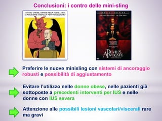 Preferire le nuove minisling con sistemi di ancoraggio
robusti e possibilità di aggiustamento
Evitare l’utilizzo nelle donne obese, nelle pazienti già
sottoposte a precedenti interventi per IUS e nelle
donne con IUS severa
Attenzione alle possibili lesioni vascolari/viscerali rare
ma gravi
Conclusioni: i contro delle mini-sling
 