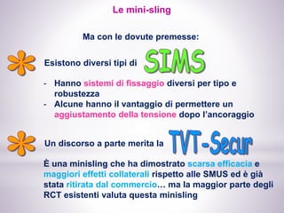 Le mini-sling
Ma con le dovute premesse:
Esistono diversi tipi di
Un discorso a parte merita la
È una minisling che ha dimostrato scarsa efficacia e
maggiori effetti collaterali rispetto alle SMUS ed è già
stata ritirata dal commercio… ma la maggior parte degli
RCT esistenti valuta questa minisling
- Hanno sistemi di fissaggio diversi per tipo e
robustezza
- Alcune hanno il vantaggio di permettere un
aggiustamento della tensione dopo l’ancoraggio
 