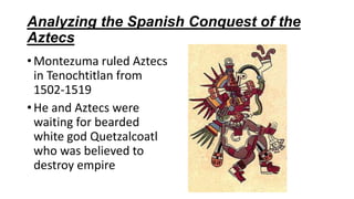 Analyzing the Spanish Conquest of the
Aztecs
•Montezuma ruled Aztecs
in Tenochtitlan from
1502-1519
•He and Aztecs were
waiting for bearded
white god Quetzalcoatl
who was believed to
destroy empire
 