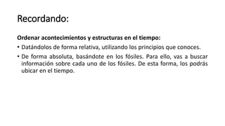 Recordando:
Ordenar acontecimientos y estructuras en el tiempo:
• Datándolos de forma relativa, utilizando los principios que conoces.
• De forma absoluta, basándote en los fósiles. Para ello, vas a buscar
información sobre cada uno de los fósiles. De esta forma, los podrás
ubicar en el tiempo.
 