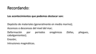 Recordando:
Los acontecimientos que podemos destacar son:
Depósito de materiales (generalmente en medio marino);
Ascensos o descensos del nivel del mar;
Deformación por periodos orogénicos (fallas, pliegues,
cabalgamientos);
Erosión;
Intrusiones magmáticas.
 
