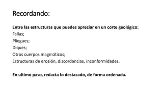 Recordando:
Entre las estructuras que puedes apreciar en un corte geológico:
Fallas;
Pliegues;
Diques;
Otros cuerpos magmáticos;
Estructuras de erosión, discordancias, inconformidades.
En ultimo paso, redacta lo destacado, de forma ordenada.
 