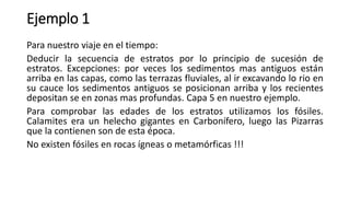 Ejemplo 1
Para nuestro viaje en el tiempo:
Deducir la secuencia de estratos por lo principio de sucesión de
estratos. Excepciones: por veces los sedimentos mas antiguos están
arriba en las capas, como las terrazas fluviales, al ir excavando lo rio en
su cauce los sedimentos antiguos se posicionan arriba y los recientes
depositan se en zonas mas profundas. Capa 5 en nuestro ejemplo.
Para comprobar las edades de los estratos utilizamos los fósiles.
Calamites era un helecho gigantes en Carbonífero, luego las Pizarras
que la contienen son de esta época.
No existen fósiles en rocas ígneas o metamórficas !!!
 