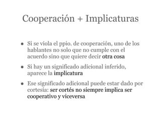 Cooperación + Implicaturas

•   Si se viola el ppio. de cooperación, uno de los
    hablantes no solo que no cumple con el
    acuerdo sino que quiere decir otra cosa

•   Si hay un significado adicional inferido,
    aparece la implicatura

•   Ese significado adicional puede estar dado por
    cortesía: ser cortés no siempre implica ser
    cooperativo y viceversa
 