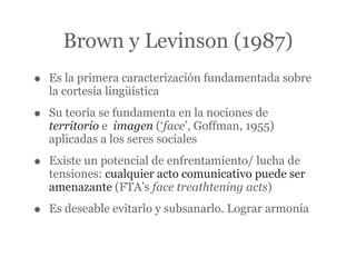 Brown y Levinson (1987)
•   Es la primera caracterización fundamentada sobre
    la cortesía lingüística

•   Su teoría se fundamenta en la nociones de
    territorio e imagen (‘face’, Goffman, 1955)
    aplicadas a los seres sociales

•   Existe un potencial de enfrentamiento/ lucha de
    tensiones: cualquier acto comunicativo puede ser
    amenazante (FTA’s face treathtening acts)

•   Es deseable evitarlo y subsanarlo. Lograr armonía
 