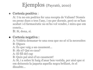 Ejemplos (Payrató, 2010)
•   Cortesía positiva :
    A: I tu no em podries fer una recepta de Valium? Només
    en prenc dues o tres l’any, i no per dormir, però se m’han
    acabat i el farmacèutic no m’ho vol vendre, i mira que em
    coneix...
    B: Sí, dona, sí.

•   Cortesía negativa :
    A: Voldria demanar-te una cosa que no sé si la necessites
    B: Digues
    A: És que vaig a un casament...
    B: Ah sí? Qui es casa?
    A: El fill del cap
    B: Quin pal això d’un casament!
    A: Sí, i a sobre hi haig d’anar ben vestida, per això que si
    em deixessis la jaqueta aquella negra brillant, és el
    dissabte...
 