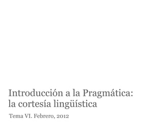 Introducción a la Pragmática:
la cortesía lingüística
Tema VI. Febrero, 2012
 