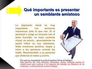 Qué importante es presentarQué importante es presentar
un semblante amistosoun semblante amistoso
La expresión facial es muy
importante. Las personas
reaccionan ante lo que ven. Si el
personal a cargo se muestra con el
seño fruncido, no hace contacto
visual, no sonríe... generalmente no
podrá influir en sus relaciones.
Debe mostrarse positivo, alegre y
mirar a las personas cuando les
habla. Recomiéndele a su personal
que distense el rostro y sonría.
Por qué es importante la actitud positiva frente al trabajo?
Nos permite ser más eficaces, eficientes, claros, también somos el
medio para que muchos o la mayoría de clientes se fidelicen en la
empresa, y conservemos nuestro trabajo.
 