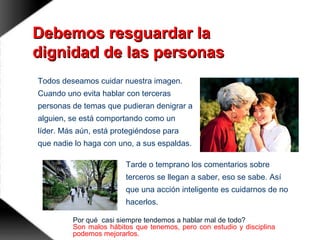 Debemos resguardar laDebemos resguardar la
dignidad de las personasdignidad de las personas
Todos deseamos cuidar nuestra imagen.
Cuando uno evita hablar con terceras
personas de temas que pudieran denigrar a
alguien, se está comportando como un
líder. Más aún, está protegiéndose para
que nadie lo haga con uno, a sus espaldas.
Tarde o temprano los comentarios sobre
terceros se llegan a saber, eso se sabe. Así
que una acción inteligente es cuidarnos de no
hacerlos.
Por qué casi siempre tendemos a hablar mal de todo?
Son malos hábitos que tenemos, pero con estudio y disciplina
podemos mejorarlos.
 