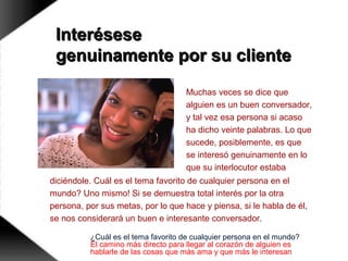 InteréseseInterésese
genuinamente por su clientegenuinamente por su cliente
Muchas veces se dice que
alguien es un buen conversador,
y tal vez esa persona si acaso
ha dicho veinte palabras. Lo que
sucede, posiblemente, es que
se interesó genuinamente en lo
que su interlocutor estaba
diciéndole. Cuál es el tema favorito de cualquier persona en el
mundo? Uno mismo! Si se demuestra total interés por la otra
persona, por sus metas, por lo que hace y piensa, si le habla de él,
se nos considerará un buen e interesante conversador.
¿Cuál es el tema favorito de cualquier persona en el mundo?
El camino más directo para llegar al corazón de alguien es
hablarle de las cosas que más ama y que más le interesan
 