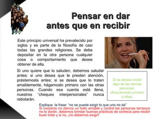 Si se desea recibir
algo de las demás
personas,
ofrezcámoslo primero
a ellas.
Pensar en darPensar en dar
antes que en recibirantes que en recibir
Si uno quiere que lo saluden, debemos saludar
antes: si uno desea que le presten atención,
préstemosla antes; si se desea que lo traten
amablemente, hágamoslo primero con las otras
personas. Cuando esa cuenta esté llena,
nuestros “cheques interpersonales” nunca
rebotarán.
Este principio universal ha prevalecido por
siglos y es parte de la filosofía de casi
todas las grandes religiones. Se debe
depositar en la otra persona cualquier
cosa o comportamiento que desee
obtener de ella.
Explique la frase: “no se puede exigir lo que uno no da”
Si nosotros no damos un trato amable y cordial las personas tampoco
no lo darán, debemos brindar buenas prácticas de cortesía para recibir
buen trato y si no, ¡no debemos exigir!
 