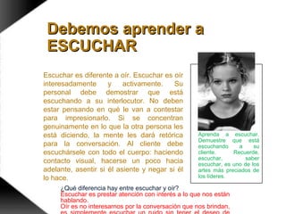 Aprenda a escuchar.
Demuestre que está
escuchando a su
cliente. Recuerde,
escuchar, saber
escuchar, es uno de los
artes más preciados de
los líderes.
Debemos aprender aDebemos aprender a
ESCUCHARESCUCHAR
Escuchar es diferente a oír. Escuchar es oír
interesadamente y activamente. Su
personal debe demostrar que está
escuchando a su interlocutor. No deben
estar pensando en qué le van a contestar
para impresionarlo. Si se concentran
genuinamente en lo que la otra persona les
está diciendo, la mente les dará retórica
para la conversación. Al cliente debe
escuchársele con todo el cuerpo: haciendo
contacto visual, hacerse un poco hacia
adelante, asentir si él asiente y negar si él
lo hace.
¿Qué diferencia hay entre escuchar y oír?
Escuchar es prestar atención con interés a lo que nos están
hablando.
Oír es no interesarnos por la conversación que nos brindan,
 
