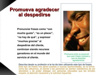 Promueva agradecerPromueva agradecer
al despedirseal despedirse
Pronunciar frases como “con
mucho gusto”, “es un placer”,
“no hay de qué”, y expresar
“muchas gracias” al
despedirse del cliente,
continúan siendo recursos
ganadores en el mundo del
servicio al cliente.
Promueva entre su personal
que usen frases corteses y
que se despidan
agradeciendo
Describa desde su profesión si le ha ido bien utilizando este tipo de frases.
Este tipo de frases nos abren puertas a nuevas oportunidades, en la forma
como las utilicemos, el cliente o las personas se sienten satisfechos de ser
atendidos y de poder dialogar con personas educadas que les brinden
respeto, la atención necesaria y la solicitud requerida.
 