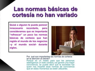 Las normas básicas deLas normas básicas de
cortesía no han variadocortesía no han variado
Quizá a alguien le pueda parecer
innecesario recordarlo, pero
consideramos que es importante
“refrescar” un poco las normas
básicas de cortesía que han
regido el mundo de los negocios
–y el mundo social- durante
siglos.
Por qué son importantes las normas de cortesía
en la atención al cliente?
Porque es un medio para que las personas
obtengamos un trato cordial y se genere una mejor
convivencia, se puede decir que la sociedad fue
quien nos impartió esas normas de convivencia
que en estos momentos se están utilizando.
 