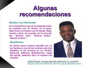 AlgunasAlgunas
recomendacionesrecomendaciones
Conocer a su cliente le ayudará a
comunicarse con él.
Saludar a su interlocutor
En el momento en que se el empleado entra
en contacto con un cliente, es él quien
debe llevar la iniciativa con el saludo. Debe
sonreír y decir, de acuerdo con la hora del
día: “Buenos´ días”, “Buenas tardes”,
“Buenas noches”.
Identificarse
El cliente desea sentirse atendido por un
ser humano y uno de los recursos que más
identifica al ser humano es su nombre.
Entonces, debemos identificarnos. Luego
del saludo, debemos decir el nombre con
claridad.
IDENTIFIQUE UN SALUDO DE SERVICIO AL CLIENTE
Buenos días mí nombre es Yenni en que le podemos servir.
 