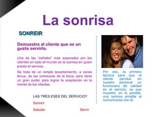 La sonrisa
Por eso, la primera
técnica para que el
cliente perciba en
nuestro personal un
funcionario de calidad
en el servicio, es que
muestre, en lo posible,
una sonrisa amable al
comunicarse con él.
Demuestra al cliente que es un
gusto servirlo.
Una de las “señales” más esperadas por los
clientes en todo el mundo es la sonrisa en quien
presta el servicio.
Se trata de un simple levantamiento, a veces
tenue, de las comisuras de la boca, pero tiene
un gran poder para lograr la aceptación en la
mente de los clientes.
LAS TRES ESES DEL SERVICIO?
Sonreír
Saludar Servir
SONREIRSONREIR
 