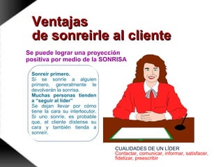 Sonreír primero.
Si se sonríe a alguien
primero, generalmente le
devolverán la sonrisa.
Muchas personas tienden
a “seguir al líder”
Se dejan llevar por cómo
tiene la cara su interlocutor.
Si uno sonríe, es probable
que, el cliente dístense su
cara y también tienda a
sonreír.
VentajasVentajas
de sonreirle al clientede sonreirle al cliente
Se puede lograr una proyección
positiva por medio de la SONRISA
CUALIDADES DE UN LÍDER
Contactar, comunicar, informar, satisfacer,
fidelizar, preescribir
 