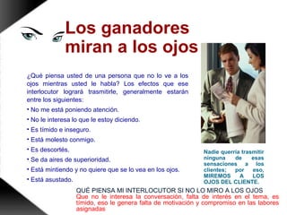 Los ganadores
miran a los ojos
¿Qué piensa usted de una persona que no lo ve a los
ojos mientras usted le habla? Los efectos que ese
interlocutor logrará trasmitirle, generalmente estarán
entre los siguientes:
• No me está poniendo atención.
• No le interesa lo que le estoy diciendo.
• Es tímido e inseguro.
• Está molesto conmigo.
• Es descortés.
• Se da aires de superioridad.
• Está mintiendo y no quiere que se lo vea en los ojos.
• Está asustado.
Nadie querría trasmitir
ninguna de esas
sensaciones a los
clientes; por eso,
MIREMOS A LOS
OJOS DEL CLIENTE.
QUÉ PIENSA MI INTERLOCUTOR SI NO LO MIRO A LOS OJOS
Que no le interesa la conversación, falta de interés en el tema, es
tímido, eso le genera falta de motivación y compromiso en las labores
asignadas
 