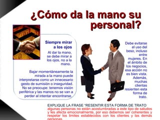 Siempre mirar
a los ojos
Debe evitarse
el uso del
beso, incluso
entre
mujeres. En
el ámbito de
los negocios,
esa acción no
es bien vista.
Además,
muchas
clientas
resienten esta
forma de
trato.
¿Cómo da la mano su¿Cómo da la mano su
personal?personal?
Al dar la mano,
se debe mirar a
los ojos, no a la
mano.
Bajar momentáneamente la
mirada a la mano puede
interpretarse como un innecesario
gesto de sumisión o inseguridad.
No se preocupe: tenemos visión
periférica y las manos no se van a
perder al intentar encontrarse.
EXPLIQUE LA FRASE “RESENTIR ESTA FORMA DE TRATO
algunas personas no están acostumbradas a este tipo de saludos
y les afecta emocionalmente, por eso debemos ser coherentes y
respetar los limites establecidos con los clientes y las demás
 