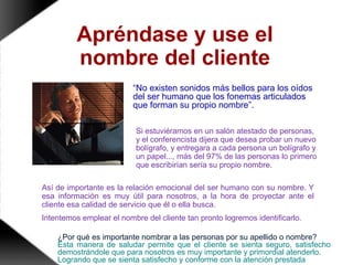 Apréndase y use el
nombre del cliente
“No existen sonidos más bellos para los oídos
del ser humano que los fonemas articulados
que forman su propio nombre”.
Si estuviéramos en un salón atestado de personas,
y el conferencista dijera que desea probar un nuevo
bolígrafo, y entregara a cada persona un bolígrafo y
un papel..., más del 97% de las personas lo primero
que escribirían sería su propio nombre.
Así de importante es la relación emocional del ser humano con su nombre. Y
esa información es muy útil para nosotros, a la hora de proyectar ante el
cliente esa calidad de servicio que él o ella busca.
Intentemos emplear el nombre del cliente tan pronto logremos identificarlo.
¿Por qué es importante nombrar a las personas por su apellido o nombre?
Esta manera de saludar permite que el cliente se sienta seguro, satisfecho
demostrándole que para nosotros es muy importante y primordial atenderlo.
Logrando que se sienta satisfecho y conforme con la atención prestada
 