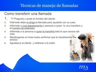 Técnicas de manejo de llamadas
Como transferir una llamada
1. ?? Pregunte y anote el nombre del cliente
2.   Infórmele debe re dirigir la llamada para ayudarlo con su caso
3.   Infórmele a cual departamento o persona a quien lo va a transferir y
     el numero de extensión.
4.   Infórmele a la persona a quien le transfirió todo lo que conoce del
     caso
5.   Manténganse en línea hasta confirmar que la transferencia fue
     exitosa
6.   Agradezca al cliente y reitérese a la orden
 