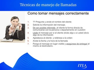 Técnicas de manejo de llamadas

    Como tomar mensajes correctamente

    1.   ?? Pregunte y anote el nombre del cliente
    2.   Solicite la información del mensaje.
    3.   De ser posible infórmele al cliente la forma directa de
         comunicarse con la persona o departamento en cuestión
    4.   Léale el mensaje por si el cliente olvido algo o si usted obvio
         algo de la información
    5.   Agradezca al cliente y reitérese a la orden
    6.   Anote la fecha y la hora de la llamada
    7.   Ponga el mensaje en lugar visible y asegúrese de entregar el
         mismo al destinatario.
 