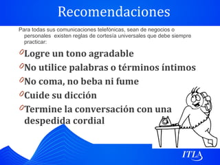 Recomendaciones
Para todas sus comunicaciones telefónicas, sean de negocios o
  personales existen reglas de cortesía universales que debe siempre
  practicar:

0 Logre un tono agradable
0 No utilice palabras o términos íntimos
0 No coma, no beba ni fume
0 Cuide su dicción
0 Termine la conversación con una
  despedida cordial
 