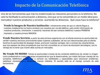 Impacto de la Comunicación Telefónica
Una de las herramientas que más ha modernizado las relaciones personales es la telefonía. No
solo ha facilitado la comunicación a distancia, sino que se ha convertido en un medio ideal para
mercadear nuestros productos y servicios acortando las distancias. Qué cosas hace la telefonía?

  Vende la Imagen de Nuestra institución : ciertamente antes de que un cliente llegue a
  nuestras instalaciones ha hecho contacto con nosotros por vía del teléfono, para recibir información de
  nuestros productos, orientación, o asesoría, haciendo de ese contacto telefónico nuestra PRIMERA
  impresión y nuestra primera IMAGEN.

 Vende Nuestro Servicio: a partir de esta primera experiencia con el cliente tenemos la oportunidad de
 vender nuestros servicios promoviendo todas nuestras cualidades, tal vez aun desconocidas para el cliente,
 tenemos la oportunidad de despejar dudas, promover nuestras ventajas, dar a conocer las características
 que nos separan de otros proveedores que nos han convertido en un icono de educación tecnológica, con la
 ventaja de no tener que invertir altas sumas en mercadeo.


 Me Vendo YO MISMO: Tienes la oportunidad a través de los contactos telefónicos de vender tu imagen
 como profesional en cualquier campo ocupacional en que te desenvuelves, por medio del buen manejo de tus
 contactos telefónicos puedes dar a conocer tus habilidades y capacidades para solucionar problemas,
 satisfacer necesidades y desarrollar nuevos métodos. El secreto está en el manejo correcto de esta
 herramienta.
 