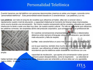 Personalidad Telefónica
Cuando hacemos uso del teléfono con personas desconocidas creamos en estas una imagen, conocida como
“personalidad telefónica” . Esta personalidad estará basada en 2 características : Las palabras y La voz.

Las palabras: son todo el conjunto de vocablos que utilizamos al hablar, ellas dan a conocer clara y
rápidamente nuestro nivel de educación, y capacidad intelectual al momento de hilvanar ideas improvisadas,
como ocurre durante una conversación. Así mismo nuestra comprensión del los vocablos utilizados por nuestro
interlocutor le darán a este una idea muy clara de nuestro acerbo cultural. Por ello es importante que utilicemos
las palabras correctas, las aceptadas dentro del protocolo corporativo, que correspondan a un profesional del
área.
                                       En nuestras conversaciones empresariales con clientes o relacionados
                                       debemos evitar siempre el lenguaje coloquial y chabacano, que denotan
                                       mala educación y falta de respeto.

                                      La Voz : esta característica un poco mas subjetiva, pues no elegimos la
voz
                                      con la que nacemos, también dice mucho de cómo somos por el tono y el
                                      volumen que utilizamos al hablar al teléfono. El volumen debe ser bajo,
                                      recordemos que los teléfonos están dotados de micrófonos con una
amplia
                                    capacidad de recolección, que aporta a la conversación ruidos que en
                                     persona pasan desapercibidos, como la respiración. La velocidad al
hablar también debe ser considerada, hable despacio para ser entendido y el tono debe ser uno agradable,
nunca chillón, ni agudo .
 