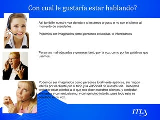 Con cual le gustaría estar hablando?
   Así también nuestra voz denotara si estamos a gusto o no con el cliente al
   momento de atenderles.

   Podemos ser imaginados como personas educadas, e interesantes




   Personas mal educadas y groseras tanto por la voz, como por las palabras que
   usamos.




   Podemos ser imaginados como personas totalmente apáticas, sin ningún
   interés por el cliente por el tono y la velocidad de nuestra voz. Debemos
   procurar estar atentos a lo que nos dicen nuestros clientes, y contestar
   animados y con entusiasmo, y con genuino interés, pues todo esto es
   percibido en tu voz.
 