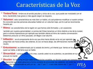 Características de la Voz
0 Timbre/Tono : timbre es el sonido peculiar y único de tu voz, que puede ser modulado con el
  tono, haciéndolo mas grave o más agudo según se requiera.
0 Volumen: esta característica es más bien un habito, el cual podemos modificar a nuestro antojo.
  Es conocido que las personas educadas hablan en un volumen bajo, por lo cual se recomienda
  hacerlo así.
0 Ritmo: es característico de la región en que hemos sido formados y en ocasiones
  también por nuestra personalidad, si somos del Cibao tenemos un ritmo distinto a los de la ciudad,
  pero si somos hiperactivos por ejemplo eso también afecta el ritmo de nuestra conversación.
  Debemos procurar un ritmo pausado, sin llegar a ser aburrid.
0 Inflexión : es el componente de la voz que dice hacia dónde va la voz por ejemplo: las
  preguntas van hacia arriba, las ordenes, la voz va hacia abajo, las afirmaciones mantienen la voz en
  neutro.
0 Entusiasmo: es determinado por tu estado de ánimo y el interés que tienes en la persona con
  quien se habla, o del tema que se habla.
0 Sinceridad : aunque usted no lo crea, cuando usted no es autentico, es percibido en su voz
  procure no mentir
0 Dicción: Es la forma en que usted pronuncia los vocablos, su dicción puede ser correcta o no, es
  fundamental que usted aprenda la forma correcta de pronunciar las palabras, sin omitir las “s” o
  cambiando terminaciones de ado por ao …las “r” por “l” o aun más notorio las “r” por “i” .
 