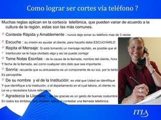 Como lograr ser cortes vía teléfono ?
Muchas reglas aplican en la cortesía telefónica, que pueden variar de acuerdo a la
 cultura de la región, estas son las más comunes.
0 Conteste Rápida y Amablemente : nunca deje sonar su teléfono mas de 3 veces
0 Escuche : su misión es ayudar al cliente, para hacerlo debe ESCUCHARLO
0 Repita el Mensaje: Si está tomando un mensaje repítalo, es posible que al
0 Interlocutor se le haya olvidado algo y así se puede corregir
0 Tome Notas Escritas : de la causa de la llamada, nombre del cliente, hora
Y fecha de la llamada, así como cualquier otro dato que sea importante .
0 Sonría: recuerde que su entusiasmo es un componente de su voz, por lo tanto
Es perceptible.
0 De su nombre y el de la Institución: es vital que Usted se identifique
Y que identifique a la institución, o el departamento en el cual labora, el cliente no
Le ve y necesitara futura referencia
0 Agradezca la Llamada : dar las gracias es un gesto de buenas costumbre
En todos los ámbitos, que también aplica al contestar una llamada telefónica.
 