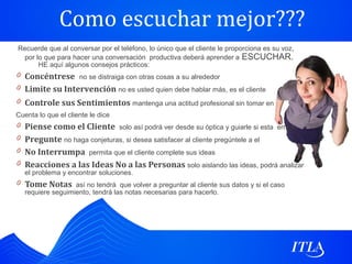 Como escuchar mejor???
Recuerde que al conversar por el teléfono, lo único que el cliente le proporciona es su voz,
 por lo que para hacer una conversación productiva deberá aprender a ESCUCHAR.
      HE aquí algunos consejos prácticos:
0 Concéntrese no se distraiga con otras cosas a su alrededor
0 Limite su Intervención no es usted quien debe hablar más, es el cliente
0 Controle sus Sentimientos mantenga una actitud profesional sin tomar en
Cuenta lo que el cliente le dice
0 Piense como el Cliente solo así podrá ver desde su óptica y guiarle si esta errado
0 Pregunte no haga conjeturas, si desea satisfacer al cliente pregúntele a el
0 No Interrumpa permita que el cliente complete sus ideas
0 Reacciones a las Ideas No a las Personas solo aislando las ideas, podrá analizar
   el problema y encontrar soluciones.
0 Tome Notas así no tendrá que volver a preguntar al cliente sus datos y si el caso
   requiere seguimiento, tendrá las notas necesarias para hacerlo.
 