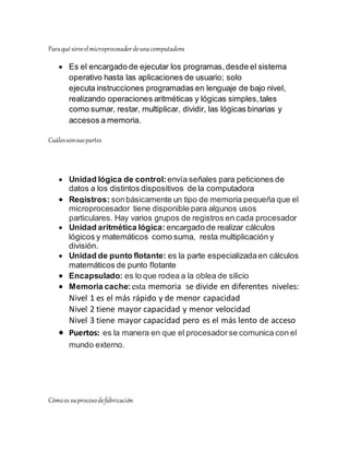 Paraqué sirveelmicroprocesadordeunacomputadora
 Es el encargado de ejecutar los programas,desde el sistema
operativo hasta las aplicaciones de usuario; solo
ejecuta instrucciones programadas en lenguaje de bajo nivel,
realizando operaciones aritméticas y lógicas simples,tales
como sumar, restar, multiplicar, dividir, las lógicas binarias y
accesos a memoria.
Cuálessonsuspartes
 Unidad lógica de control:envía señales para peticiones de
datos a los distintos dispositivos de la computadora
 Registros: sonbásicamente un tipo de memoria pequeña que el
microprocesador tiene disponible para algunos usos
particulares. Hay varios grupos de registros en cada procesador
 Unidad aritmética lógica: encargado de realizar cálculos
lógicos y matemáticos como suma, resta multiplicación y
división.
 Unidad de punto flotante: es la parte especializada en cálculos
matemáticos de punto flotante
 Encapsulado: es lo que rodea a la oblea de silicio
 Memoria cache:esta memoria se divide en diferentes niveles:
Nivel 1 es el más rápido y de menor capacidad
Nivel 2 tiene mayor capacidad y menor velocidad
Nivel 3 tiene mayor capacidad pero es el más lento de acceso
 Puertos: es la manera en que el procesadorse comunica con el
mundo externo.
Cómoes suprocesodefabricación
 